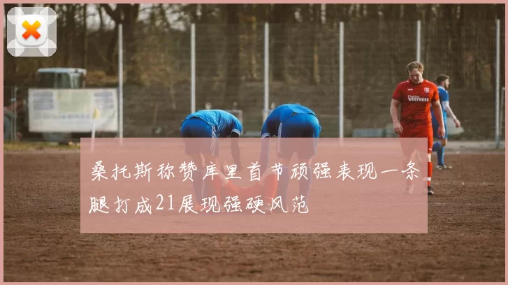 桑托斯称赞库里首节顽强表现一条腿打成21展现强硬风范