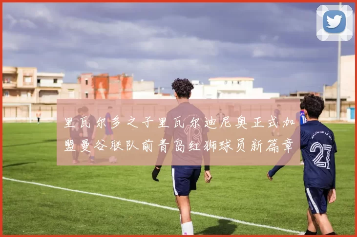 里瓦尔多之子里瓦尔迪尼奥正式加盟曼谷联队前青岛红狮球员新篇章开启