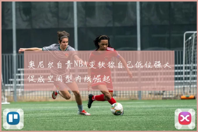 奥尼尔自责NBA变软称自己低位强大促成空间型内线崛起