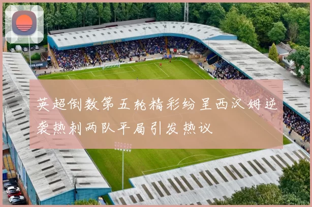 英超倒数第五轮精彩纷呈西汉姆逆袭热刺两队平局引发热议