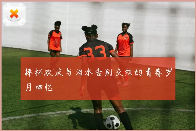 捧杯欢庆与泪水告别交织的青春岁月回忆