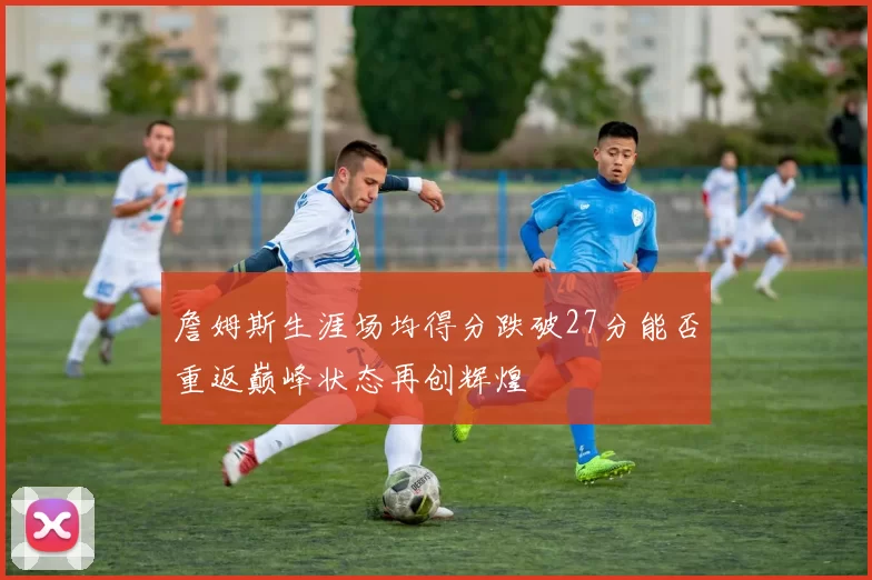 詹姆斯生涯场均得分跌破27分能否重返巅峰状态再创辉煌