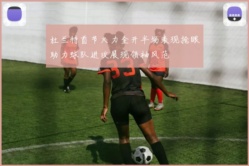 杜兰特首节火力全开半场表现抢眼助力球队进攻展现领袖风范