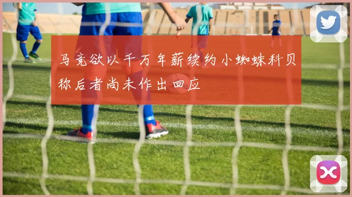 马竞欲以千万年薪续约小蜘蛛科贝称后者尚未作出回应