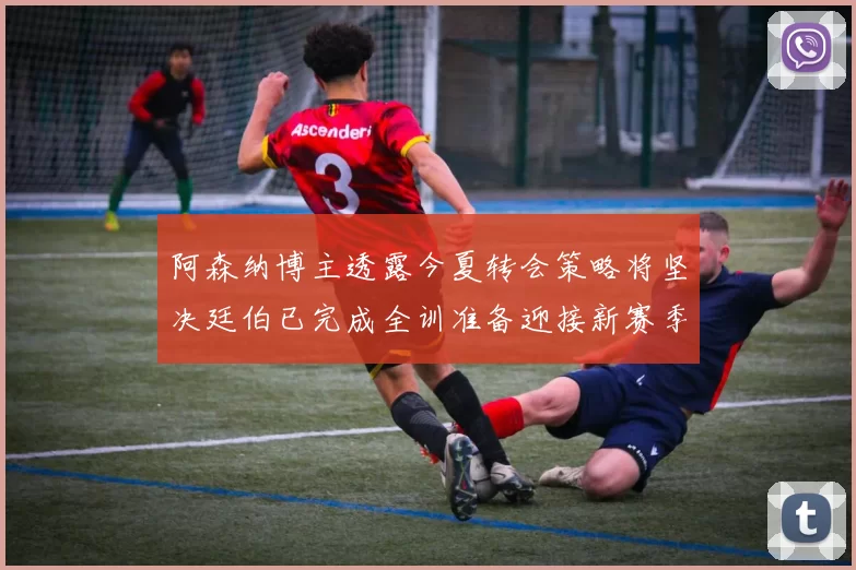 阿森纳博主透露今夏转会策略将坚决廷伯已完成全训准备迎接新赛季